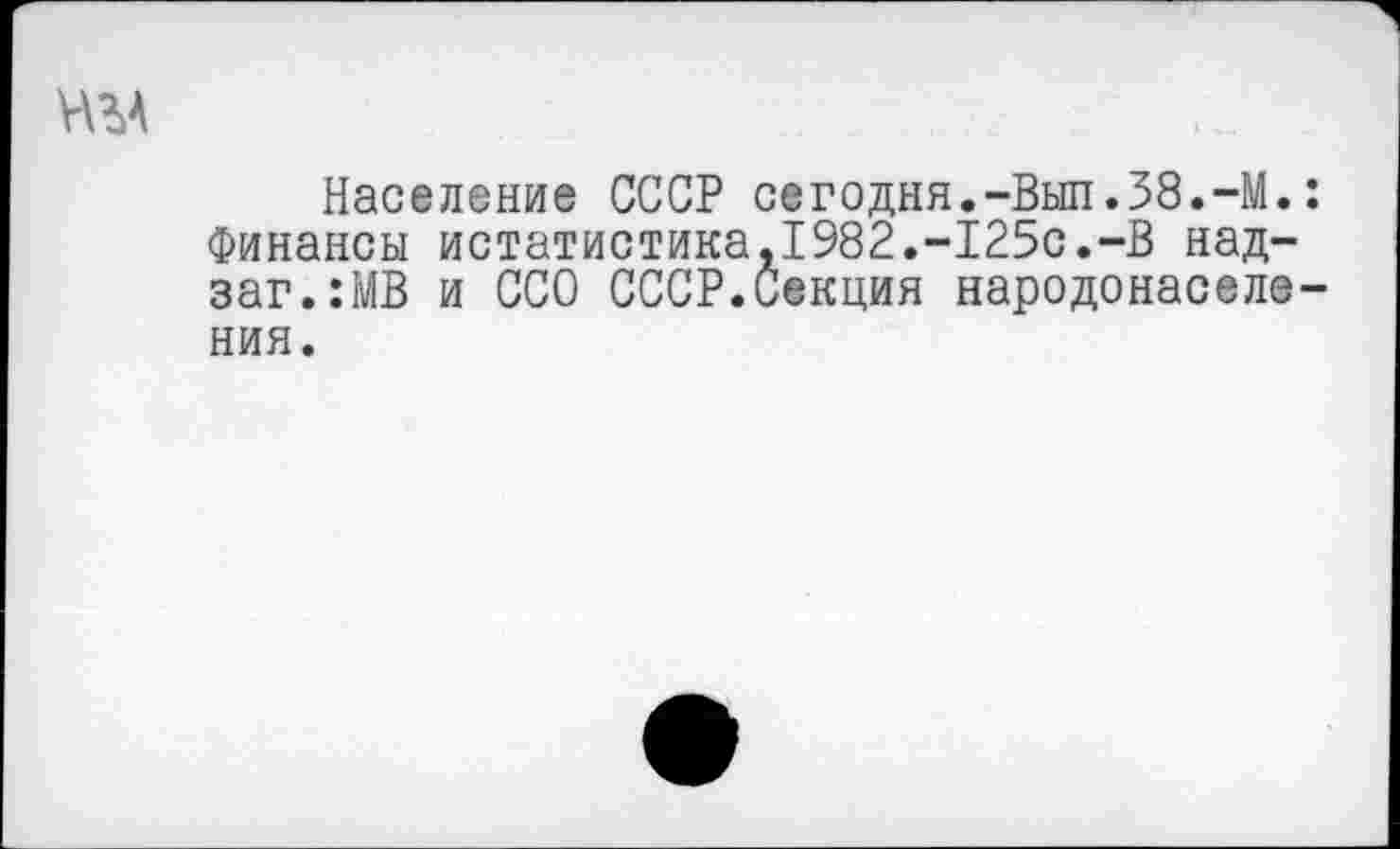 ﻿Н%А
Население СССР сегодня.-Выл.38.-М.: Финансы истатистика,1982.-125с.-В над-заг.:МВ и ССО СССР.Секция народонаселения.